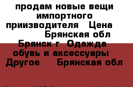  продам новые вещи импортного приизводителя › Цена ­ 500-1500 - Брянская обл., Брянск г. Одежда, обувь и аксессуары » Другое   . Брянская обл.